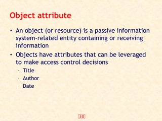 30
Object attribute
• An object (or resource) is a passive information
system-related entity containing or receiving
information
• Objects have attributes that can be leveraged
to make access control decisions
– Title
– Author
– Date
 