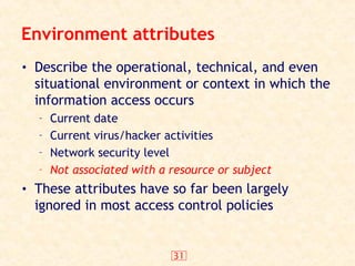 31
Environment attributes
• Describe the operational, technical, and even
situational environment or context in which the
information access occurs
– Current date
– Current virus/hacker activities
– Network security level
– Not associated with a resource or subject
• These attributes have so far been largely
ignored in most access control policies
 