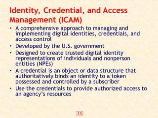 35
Identity, Credential, and Access
Management (ICAM)
• A comprehensive approach to managing and
implementing digital identities, credentials, and
access control
• Developed by the U.S. government
• Designed to create trusted digital identity
representations of individuals and nonperson
entities (NPEs)
• A credential is an object or data structure that
authoritatively binds an identity to a token
possessed and controlled by a subscriber
• Use the credentials to provide authorized access to
an agency’s resources
 