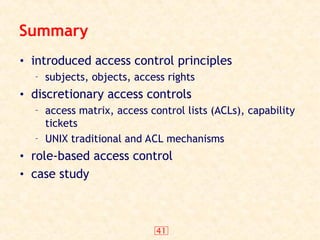 41
Summary
• introduced access control principles
– subjects, objects, access rights
• discretionary access controls
– access matrix, access control lists (ACLs), capability
tickets
– UNIX traditional and ACL mechanisms
• role-based access control
• case study
 