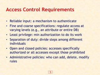 5
Access Control Requirements
• Reliable input: a mechanism to authenticate
• Fine and coarse specifications: regulate access at
varying levels (e.g., an attribute or entire DB)
• Least privilege: min authorization to do its work
• Separation of duty: divide steps among different
individuals
• Open and closed policies: accesses specifically
authorized or all accesses except those prohibited
• Administrative policies: who can add, delete, modify
rules
 