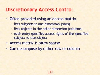 7
Discretionary Access Control
• Often provided using an access matrix
– lists subjects in one dimension (rows)
– lists objects in the other dimension (columns)
– each entry specifies access rights of the specified
subject to that object
• Access matrix is often sparse
• Can decompose by either row or column
 