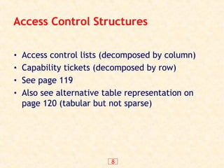 8
Access Control Structures
• Access control lists (decomposed by column)
• Capability tickets (decomposed by row)
• See page 119
• Also see alternative table representation on
page 120 (tabular but not sparse)
 