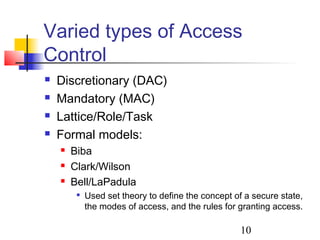 Varied types of Access
Control
   Discretionary (DAC)
   Mandatory (MAC)
   Lattice/Role/Task
   Formal models:
       Biba
       Clark/Wilson
       Bell/LaPadula
            Used set theory to define the concept of a secure state,
             the modes of access, and the rules for granting access.

                                                     10
 