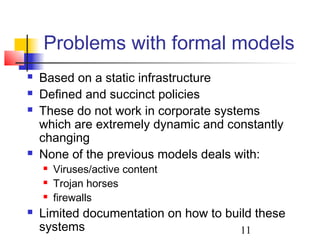 Problems with formal models
   Based on a static infrastructure
   Defined and succinct policies
   These do not work in corporate systems
    which are extremely dynamic and constantly
    changing
   None of the previous models deals with:
       Viruses/active content
       Trojan horses
       firewalls
   Limited documentation on how to build these
    systems                            11
 