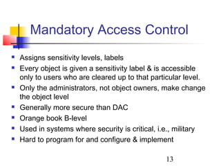 Mandatory Access Control
   Assigns sensitivity levels, labels
   Every object is given a sensitivity label & is accessible
    only to users who are cleared up to that particular level.
   Only the administrators, not object owners, make change
    the object level
   Generally more secure than DAC
   Orange book B-level
   Used in systems where security is critical, i.e., military
   Hard to program for and configure & implement

                                                 13
 