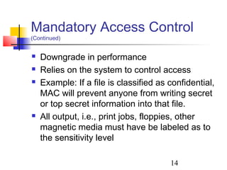 Mandatory Access Control
(Continued)


   Downgrade in performance
   Relies on the system to control access
   Example: If a file is classified as confidential,
    MAC will prevent anyone from writing secret
    or top secret information into that file.
   All output, i.e., print jobs, floppies, other
    magnetic media must have be labeled as to
    the sensitivity level

                                        14
 