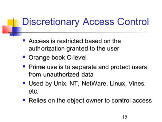 Discretionary Access Control
   Access is restricted based on the
    authorization granted to the user
   Orange book C-level
   Prime use is to separate and protect users
    from unauthorized data
   Used by Unix, NT, NetWare, Linux, Vines,
    etc.
   Relies on the object owner to control access

                                     15
 
