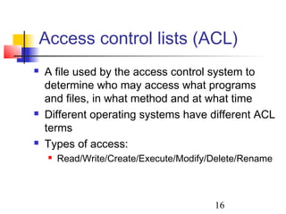 Access control lists (ACL)
   A file used by the access control system to
    determine who may access what programs
    and files, in what method and at what time
   Different operating systems have different ACL
    terms
   Types of access:
       Read/Write/Create/Execute/Modify/Delete/Rename



                                         16
 