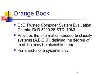 Orange Book
   DoD Trusted Computer System Evaluation
    Criteria, DoD 5200.28-STD, 1983
   Provides the information needed to classify
    systems (A,B,C,D), defining the degree of
    trust that may be placed in them
   For stand-alone systems only




                                     17
 