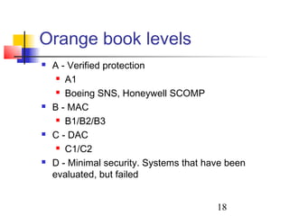 Orange book levels
   A - Verified protection
      A1

      Boeing SNS, Honeywell SCOMP

   B - MAC
      B1/B2/B3

   C - DAC
      C1/C2

   D - Minimal security. Systems that have been
    evaluated, but failed


                                         18
 