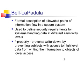 Bell-LaPadula
   Formal description of allowable paths of
    information flow in a secure system
   Used to define security requirements for
    systems handling data at different sensitivity
    levels
   *-property - prevents write-down, by
    preventing subjects with access to high level
    data from writing the information to objects of
    lower access
                                      19
 