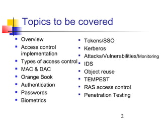 Topics to be covered
   Overview                   Tokens/SSO
   Access control             Kerberos
    implementation             Attacks/Vulnerabilities/Monitoring
   Types of access control    IDS
   MAC & DAC                  Object reuse
   Orange Book                TEMPEST
   Authentication             RAS access control
   Passwords                  Penetration Testing
   Biometrics

                                                2
 
