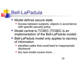 Bell-LaPadula
   Model defines secure state
       Access between subjects, objects in accordance
        with specific security policy
   Model central to TCSEC (TCSEC is an
    implementation of the Bell-LaPadula model)
   Bell-LaPadula model only applies to secrecy
    of information
       identifies paths that could lead to inappropriate
        disclosure
       the next model covers more . . .

                                             20
 