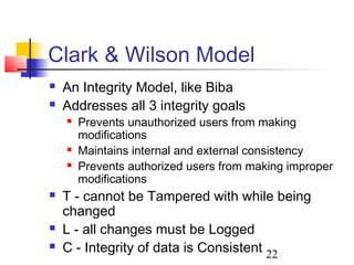 Clark & Wilson Model
   An Integrity Model, like Biba
   Addresses all 3 integrity goals
       Prevents unauthorized users from making
        modifications
       Maintains internal and external consistency
       Prevents authorized users from making improper
        modifications
   T - cannot be Tampered with while being
    changed
   L - all changes must be Logged
   C - Integrity of data is Consistent 22
 