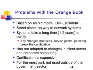 Problems with the Orange Book

   Based on an old model, Bell-LaPadula
   Stand alone, no way to network systems
   Systems take a long time (1-2 years) to
    certify
       Any changes (hot fixes, service packs, patches)
        break the certification
   Has not adapted to changes in client-server
    and corporate computing
   Certification is expensive
   For the most part, not used outside of the
    government sector                 24
 