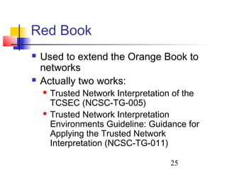 Red Book
   Used to extend the Orange Book to
    networks
   Actually two works:
       Trusted Network Interpretation of the
        TCSEC (NCSC-TG-005)
       Trusted Network Interpretation
        Environments Guideline: Guidance for
        Applying the Trusted Network
        Interpretation (NCSC-TG-011)

                                     25
 