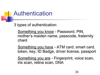 Authentication
3 types of authentication:
  Something you know - Password, PIN,
  mother’s maiden name, passcode, fraternity
  chant
  Something you have - ATM card, smart card,
  token, key, ID Badge, driver license, passport
  Something you are - Fingerprint, voice scan,
  iris scan, retina scan, DNA

                                   26
 