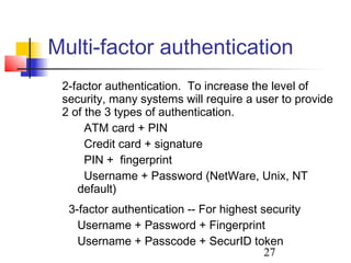 Multi-factor authentication
 2-factor authentication. To increase the level of
 security, many systems will require a user to provide
 2 of the 3 types of authentication.
      ATM card + PIN
      Credit card + signature
      PIN + fingerprint
      Username + Password (NetWare, Unix, NT
    default)
  3-factor authentication -- For highest security
    Username + Password + Fingerprint
    Username + Passcode + SecurID token
                                          27
 