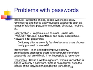 Problems with passwords
Insecure - Given the choice, people will choose easily
remembered and hence easily guessed passwords such as
names of relatives, pets, phone numbers, birthdays, hobbies,
etc.
Easily broken - Programs such as crack, SmartPass,
PWDUMP, NTCrack & l0phtcrack can easily decrypt Unix,
NetWare & NT passwords.
   Dictionary attacks are only feasible because users choose
   easily guessed passwords!
Inconvenient - In an attempt to improve security,
organizations often issue users with computer-generated
passwords that are difficult, if not impossible to remember
Repudiable - Unlike a written signature, when a transaction is
signed with only a password, there is no real proof as to the
identity of the individual that made the transaction
                                                  28
 