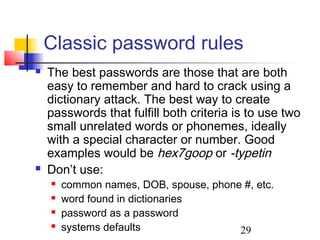 Classic password rules
   The best passwords are those that are both
    easy to remember and hard to crack using a
    dictionary attack. The best way to create
    passwords that fulfill both criteria is to use two
    small unrelated words or phonemes, ideally
    with a special character or number. Good
    examples would be hex7goop or -typetin
   Don’t use:
       common names, DOB, spouse, phone #, etc.
       word found in dictionaries
       password as a password
       systems defaults                29
 