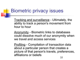 Biometric privacy issues
 Tracking and surveillance - Ultimately, the
 ability to track a person's movement from
 hour to hour
 Anonymity - Biometric links to databases
 could dissolve much of our anonymity when
 we travel and access services
 Profiling - Compilation of transaction data
 about a particular person that creates a
 picture of that person's travels, preferences,
 affiliations or beliefs
                                   35
 