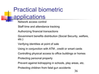 Practical biometric
applications
 Network access control
 Staff time and attendance tracking
 Authorizing financial transactions
 Government benefits distribution (Social Security, welfare,
 etc.)
 Verifying identities at point of sale
 Using in conjunction with ATM , credit or smart cards
 Controlling physical access to office buildings or homes
 Protecting personal property
 Prevent against kidnapping in schools, play areas, etc.
 Protecting children from fatal gun accidents
                                                36
 