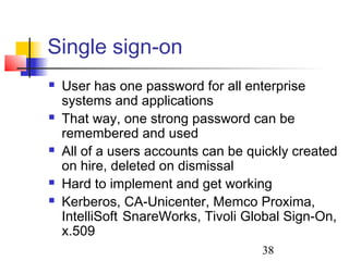 Single sign-on
   User has one password for all enterprise
    systems and applications
   That way, one strong password can be
    remembered and used
   All of a users accounts can be quickly created
    on hire, deleted on dismissal
   Hard to implement and get working
   Kerberos, CA-Unicenter, Memco Proxima,
    IntelliSoft SnareWorks, Tivoli Global Sign-On,
    x.509
                                     38
 