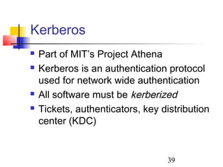Kerberos
   Part of MIT’s Project Athena
   Kerberos is an authentication protocol
    used for network wide authentication
   All software must be kerberized
   Tickets, authenticators, key distribution
    center (KDC)


                                  39
 