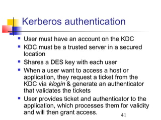 Kerberos authentication
   User must have an account on the KDC
   KDC must be a trusted server in a secured
    location
   Shares a DES key with each user
   When a user want to access a host or
    application, they request a ticket from the
    KDC via klogin & generate an authenticator
    that validates the tickets
   User provides ticket and authenticator to the
    application, which processes them for validity
    and will then grant access.           41
 