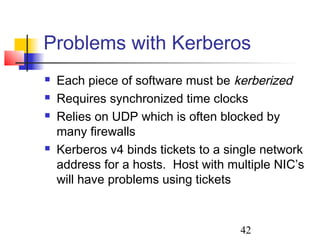 Problems with Kerberos
   Each piece of software must be kerberized
   Requires synchronized time clocks
   Relies on UDP which is often blocked by
    many firewalls
   Kerberos v4 binds tickets to a single network
    address for a hosts. Host with multiple NIC’s
    will have problems using tickets



                                     42
 