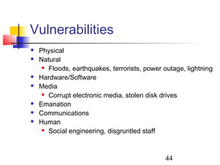 Vulnerabilities
   Physical
   Natural
      Floods, earthquakes, terrorists, power outage, lightning

   Hardware/Software
   Media
      Corrupt electronic media, stolen disk drives

   Emanation
   Communications
   Human
      Social engineering, disgruntled staff




                                              44
 