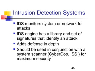 Intrusion Detection Systems
   IDS monitors system or network for
    attacks
   IDS engine has a library and set of
    signatures that identify an attack
   Adds defense in depth
   Should be used in conjunction with a
    system scanner (CyberCop, ISS ) for
    maximum security

                                46
 