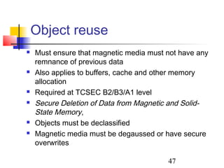 Object reuse
   Must ensure that magnetic media must not have any
    remnance of previous data
   Also applies to buffers, cache and other memory
    allocation
   Required at TCSEC B2/B3/A1 level
   Secure Deletion of Data from Magnetic and Solid-
    State Memory,
   Objects must be declassified
   Magnetic media must be degaussed or have secure
    overwrites

                                         47
 