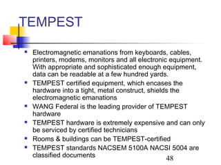 TEMPEST
   Electromagnetic emanations from keyboards, cables,
    printers, modems, monitors and all electronic equipment.
    With appropriate and sophisticated enough equipment,
    data can be readable at a few hundred yards.
   TEMPEST certified equipment, which encases the
    hardware into a tight, metal construct, shields the
    electromagnetic emanations
   WANG Federal is the leading provider of TEMPEST
    hardware
   TEMPEST hardware is extremely expensive and can only
    be serviced by certified technicians
   Rooms & buildings can be TEMPEST-certified
   TEMPEST standards NACSEM 5100A NACSI 5004 are
    classified documents                          48
 