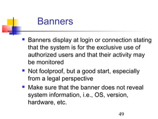 Banners
   Banners display at login or connection stating
    that the system is for the exclusive use of
    authorized users and that their activity may
    be monitored
   Not foolproof, but a good start, especially
    from a legal perspective
   Make sure that the banner does not reveal
    system information, i.e., OS, version,
    hardware, etc.
                                     49
 