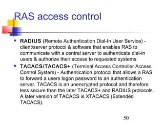 RAS access control

   RADIUS (Remote Authentication Dial-In User Service) -
    client/server protocol & software that enables RAS to
    communicate with a central server to authenticate dial-in
    users & authorize their access to requested systems
   TACACS/TACACS+ (Terminal Access Controller Access
    Control System) - Authentication protocol that allows a RAS
    to forward a users logon password to an authentication
    server. TACACS is an unencrypted protocol and therefore
    less secure than the later TACACS+ and RADIUS protocols.
    A later version of TACACS is XTACACS (Extended
    TACACS).


                                                 50
 