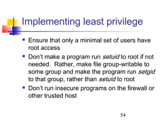 Implementing least privilege
   Ensure that only a minimal set of users have
    root access
   Don’t make a program run setuid to root if not
    needed. Rather, make file group-writable to
    some group and make the program run setgid
    to that group, rather than setuid to root
   Don’t run insecure programs on the firewall or
    other trusted host


                                     54
 