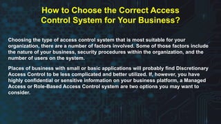 Choosing the type of access control system that is most suitable for your
organization, there are a number of factors involved. Some of those factors include
the nature of your business, security procedures within the organization, and the
number of users on the system.
Places of business with small or basic applications will probably find Discretionary
Access Control to be less complicated and better utilized. If, however, you have
highly confidential or sensitive information on your business platform, a Managed
Access or Role-Based Access Control system are two options you may want to
consider.
How to Choose the Correct Access
Control System for Your Business?
 