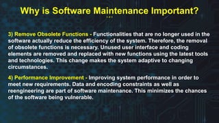 3) Remove Obsolete Functions - Functionalities that are no longer used in the
software actually reduce the efficiency of the system. Therefore, the removal
of obsolete functions is necessary. Unused user interface and coding
elements are removed and replaced with new functions using the latest tools
and technologies. This change makes the system adaptive to changing
circumstances.
4) Performance Improvement - Improving system performance in order to
meet new requirements. Data and encoding constraints as well as
reengineering are part of software maintenance. This minimizes the chances
of the software being vulnerable.
Why is Software Maintenance Important?
2 of 2
 