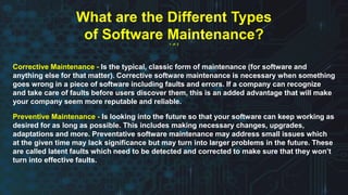 Corrective Maintenance - Is the typical, classic form of maintenance (for software and
anything else for that matter). Corrective software maintenance is necessary when something
goes wrong in a piece of software including faults and errors. If a company can recognize
and take care of faults before users discover them, this is an added advantage that will make
your company seem more reputable and reliable.
Preventive Maintenance - Is looking into the future so that your software can keep working as
desired for as long as possible. This includes making necessary changes, upgrades,
adaptations and more. Preventative software maintenance may address small issues which
at the given time may lack significance but may turn into larger problems in the future. These
are called latent faults which need to be detected and corrected to make sure that they won’t
turn into effective faults.
What are the Different Types
of Software Maintenance?
1 of 2
 