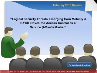 “Logical Security Threats Emerging from Mobility &
BYOD Drives the Access Control as a
Service (ACaaS) Market”
“Logical Security Threats Emerging from Mobility &
BYOD Drives the Access Control as a
Service (ACaaS) Market”
February 2016 Release
For More Details Click HereFor More Details Click Here
© Global Industry Analysts, Inc., 6150 Hellyer Ave., San Jose, CA 95138, USA. Phone: 408-528-9966 All Rights Reserved.© Global Industry Analysts, Inc., 6150 Hellyer Ave., San Jose, CA 95138, USA. Phone: 408-528-9966 All Rights Reserved.
 