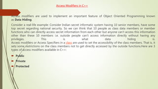 Access Modifiers in C++
Access modifiers are used to implement an important feature of Object Oriented Programming known
as Data Hiding.
Consider a real-life example: Consider Indian secret informatic system having 10 senior members, have some
top secret regarding national security. So we can think that 10 people as class data members or member
functions who can directly access secret information from each other but anyone can’t access this information
other than these 10 members i.e. outside people can’t access information directly without having any
privileges. This is what data hiding is.
Access modifiers or Access Specifiers in a class are used to set the accessibility of the class members. That is, it
sets some restrictions on the class members not to get directly accessed by the outside functions.Here are 3
types of access modifiers available in C++:
 Public
 Private
 Protected
 