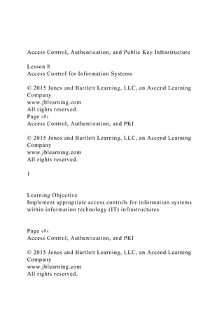 Access Control, Authentication, and Public Key Infrastructure
Lesson 8
Access Control for Information Systems
© 2015 Jones and Bartlett Learning, LLC, an Ascend Learning
Company
www.jblearning.com
All rights reserved.
Page ‹#›
Access Control, Authentication, and PKI
© 2015 Jones and Bartlett Learning, LLC, an Ascend Learning
Company
www.jblearning.com
All rights reserved.
1
Learning Objective
Implement appropriate access controls for information systems
within information technology (IT) infrastructures.
Page ‹#›
Access Control, Authentication, and PKI
© 2015 Jones and Bartlett Learning, LLC, an Ascend Learning
Company
www.jblearning.com
All rights reserved.
 