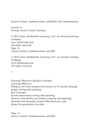 Access Control, Authentication, and Public Key Infrastructure
Lesson 14
Testing Access Control Systems
© 2015 Jones and Bartlett Learning, LLC, an Ascend Learning
Company
www.jblearning.com
All rights reserved.
Page ‹#›
Access Control, Authentication, and PKI
© 2015 Jones and Bartlett Learning, LLC, an Ascend Learning
Company
www.jblearning.com
All rights reserved.
1
Learning Objective and Key Concepts
Learning Objective
Mitigate risk from unauthorized access to IT systems through
proper testing and reporting.
Key Concepts
System penetration testing and reporting
System vulnerability assessment scanning and reporting
Network and operating system (OS) discovery scan
Scope for penetration test plan
Page ‹#›
Access Control, Authentication, and PKI
 