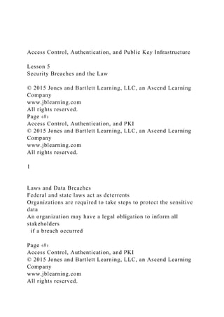 Access Control, Authentication, and Public Key Infrastructure
Lesson 5
Security Breaches and the Law
© 2015 Jones and Bartlett Learning, LLC, an Ascend Learning
Company
www.jblearning.com
All rights reserved.
Page ‹#›
Access Control, Authentication, and PKI
© 2015 Jones and Bartlett Learning, LLC, an Ascend Learning
Company
www.jblearning.com
All rights reserved.
1
Laws and Data Breaches
Federal and state laws act as deterrents
Organizations are required to take steps to protect the sensitive
data
An organization may have a legal obligation to inform all
stakeholders
if a breach occurred
Page ‹#›
Access Control, Authentication, and PKI
© 2015 Jones and Bartlett Learning, LLC, an Ascend Learning
Company
www.jblearning.com
All rights reserved.
 