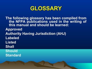 GLOSSARYGLOSSARY
The following glossary has been compiled from
the NFPA publications used in the writing of
this manual and should be learned:
Approved
Authority Having Jurisdiction (AHJ)
Labeled
Listed
Shall
Should
Standard
 