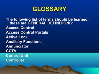 GLOSSARYGLOSSARY
The following list of terms should be learned,
these are GENERAL DEFINITIONS:
Access Control
Access Control Portals
Active Lock
Ancillary Functions
Annunciator
CCTV
Control Unit
Controller
 