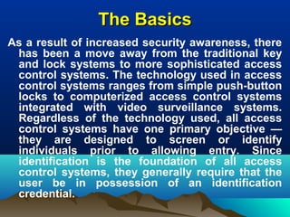 The BasicsThe Basics
As a result of increased security awareness, there
has been a move away from the traditional key
and lock systems to more sophisticated access
control systems. The technology used in access
control systems ranges from simple push-button
locks to computerized access control systems
integrated with video surveillance systems.
Regardless of the technology used, all access
control systems have one primary objective —
they are designed to screen or identify
individuals prior to allowing entry. Since
identification is the foundation of all access
control systems, they generally require that the
user be in possession of an identification
credential.
 