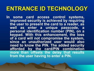 ENTRANCE ID TECHNOLOGYENTRANCE ID TECHNOLOGY
In some card access control systems,
improved security is achieved by requiring
the user to present the card to a reader, as
well as enter a unique passcode, a
personal identification number (PIN), on a
keypad. With this enhancement, the loss
of a card will not compromise the system,
since an unauthorized user would also
need to know the PIN. The added security
afforded by the card/PIN combination
more than offsets the delay that results
from the user having to enter a PIN.
 
